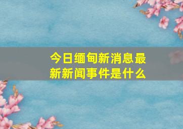 今日缅甸新消息最新新闻事件是什么