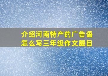 介绍河南特产的广告语怎么写三年级作文题目