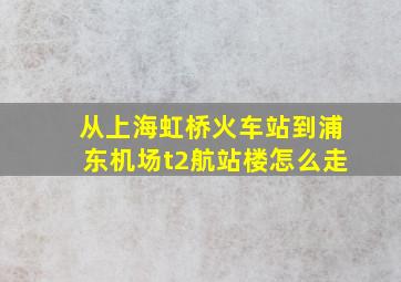 从上海虹桥火车站到浦东机场t2航站楼怎么走