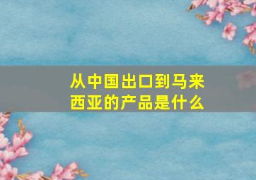 从中国出口到马来西亚的产品是什么