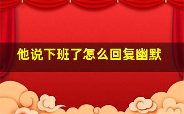 他说下班了怎么回复幽默