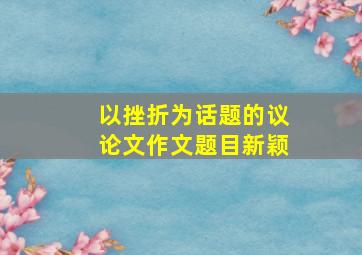 以挫折为话题的议论文作文题目新颖