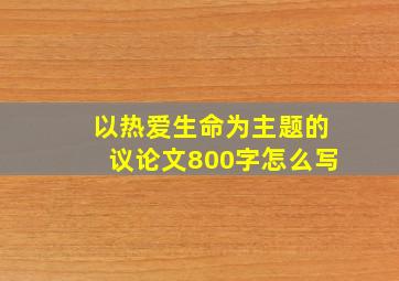 以热爱生命为主题的议论文800字怎么写