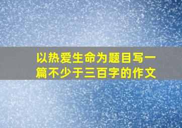 以热爱生命为题目写一篇不少于三百字的作文