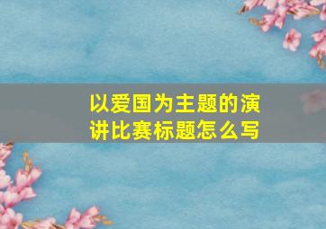 以爱国为主题的演讲比赛标题怎么写