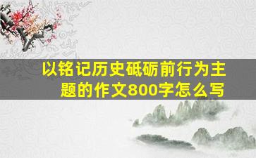 以铭记历史砥砺前行为主题的作文800字怎么写