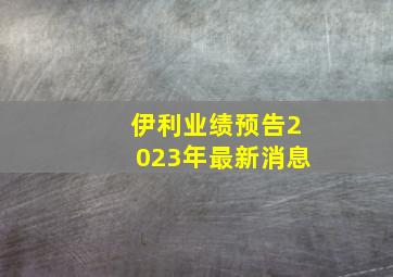 伊利业绩预告2023年最新消息