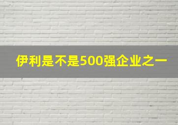 伊利是不是500强企业之一