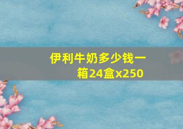 伊利牛奶多少钱一箱24盒x250