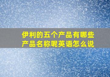 伊利的五个产品有哪些产品名称呢英语怎么说