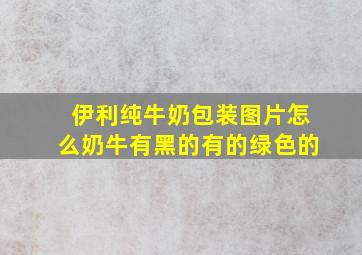 伊利纯牛奶包装图片怎么奶牛有黑的有的绿色的