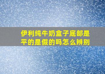 伊利纯牛奶盒子底部是平的是假的吗怎么辨别