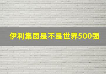 伊利集团是不是世界500强