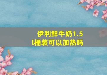 伊利鲜牛奶1.5l桶装可以加热吗