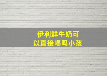 伊利鲜牛奶可以直接喝吗小孩