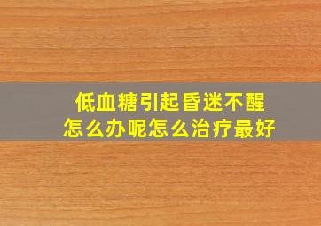 低血糖引起昏迷不醒怎么办呢怎么治疗最好