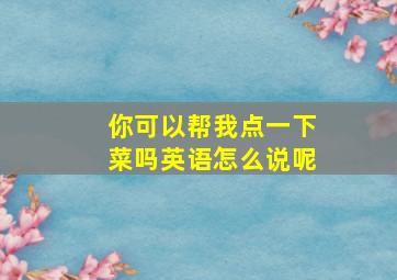 你可以帮我点一下菜吗英语怎么说呢