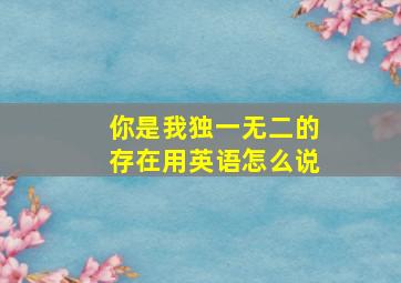 你是我独一无二的存在用英语怎么说