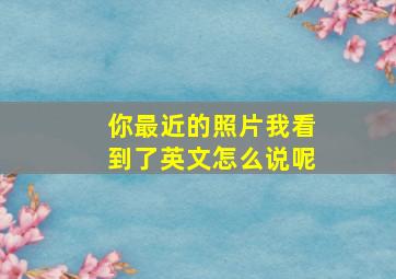 你最近的照片我看到了英文怎么说呢