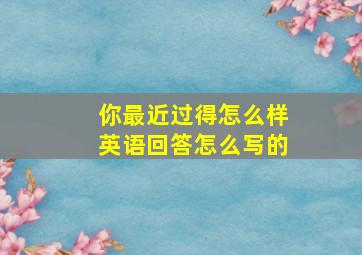 你最近过得怎么样英语回答怎么写的