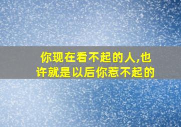 你现在看不起的人,也许就是以后你惹不起的