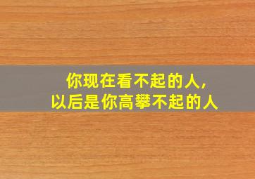 你现在看不起的人,以后是你高攀不起的人