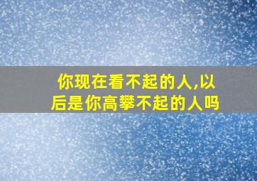 你现在看不起的人,以后是你高攀不起的人吗