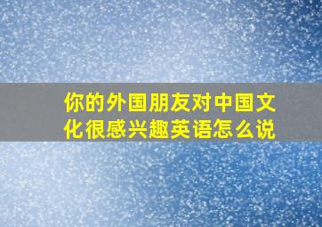 你的外国朋友对中国文化很感兴趣英语怎么说