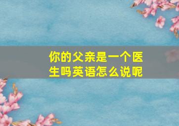 你的父亲是一个医生吗英语怎么说呢