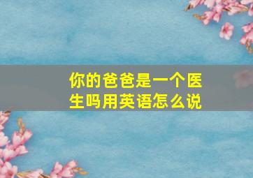 你的爸爸是一个医生吗用英语怎么说