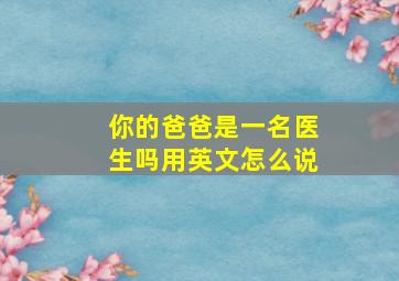 你的爸爸是一名医生吗用英文怎么说