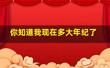 你知道我现在多大年纪了