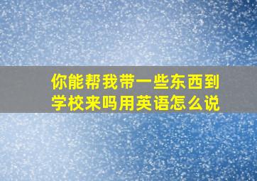 你能帮我带一些东西到学校来吗用英语怎么说