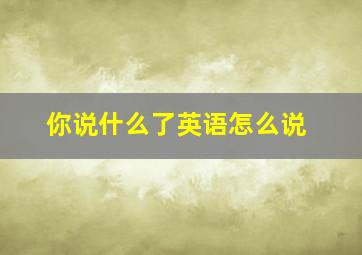 你说什么了英语怎么说