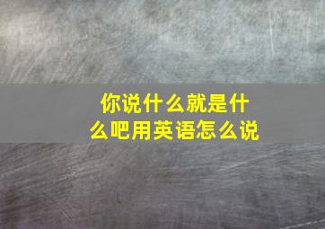 你说什么就是什么吧用英语怎么说