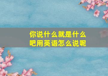 你说什么就是什么吧用英语怎么说呢