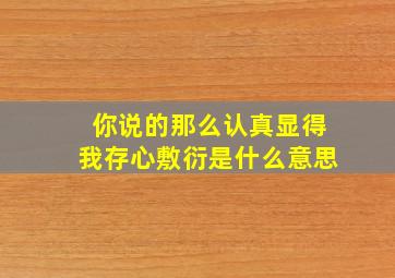 你说的那么认真显得我存心敷衍是什么意思