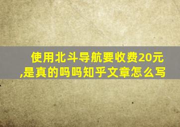 使用北斗导航要收费20元,是真的吗吗知乎文章怎么写