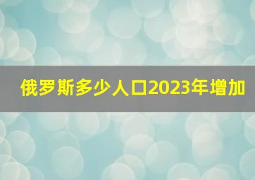 俄罗斯多少人口2023年增加