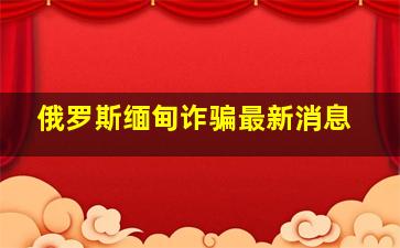 俄罗斯缅甸诈骗最新消息