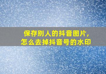 保存别人的抖音图片,怎么去掉抖音号的水印