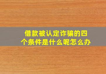 借款被认定诈骗的四个条件是什么呢怎么办