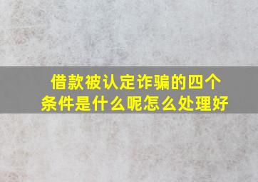 借款被认定诈骗的四个条件是什么呢怎么处理好