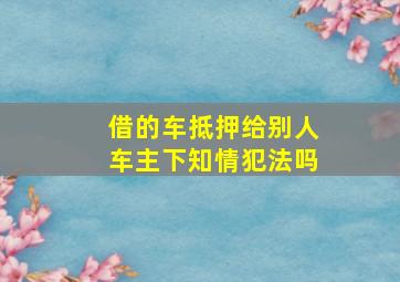 借的车抵押给别人车主下知情犯法吗