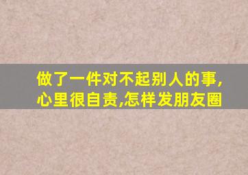 做了一件对不起别人的事,心里很自责,怎样发朋友圈