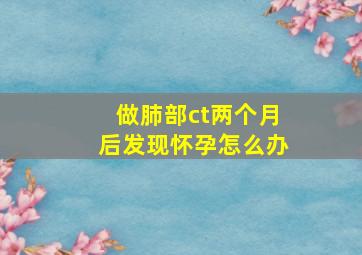 做肺部ct两个月后发现怀孕怎么办