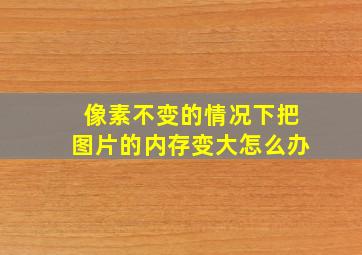 像素不变的情况下把图片的内存变大怎么办