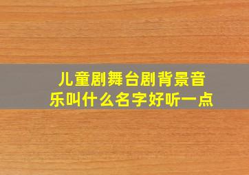 儿童剧舞台剧背景音乐叫什么名字好听一点