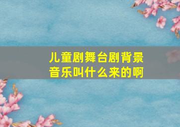 儿童剧舞台剧背景音乐叫什么来的啊