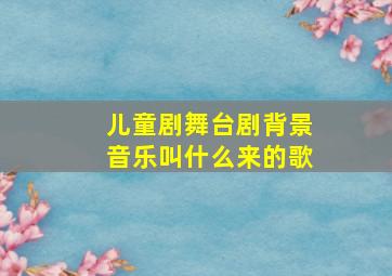 儿童剧舞台剧背景音乐叫什么来的歌